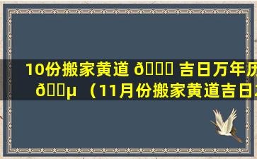 10份搬家黄道 🐞 吉日万年历 🌵 （11月份搬家黄道吉日2021年查询）